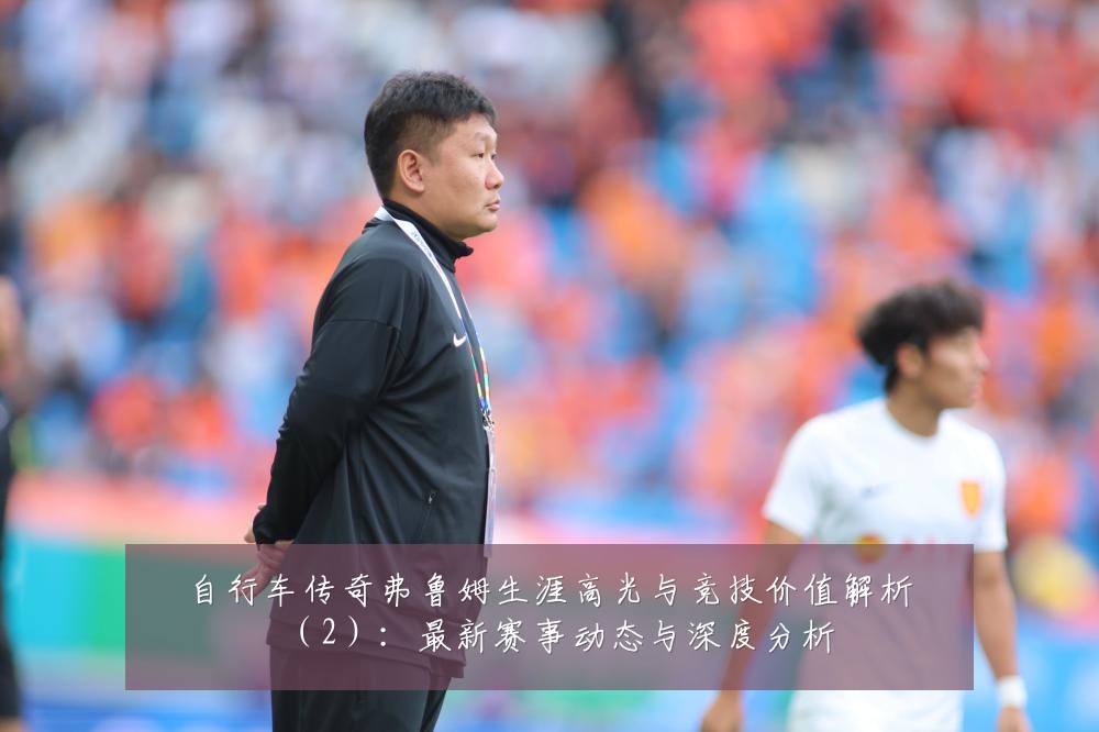 自行车传奇弗鲁姆生涯高光与竞技价值解析（2）：最新赛事动态与深度分析